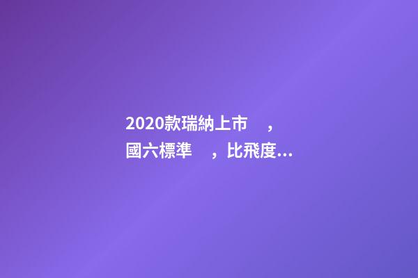 2020款瑞納上市，國六標準，比飛度省油，4.99萬迷倒一片